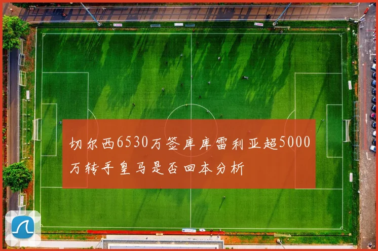 切尔西6530万签库库雷利亚超5000万转手皇马是否回本分析