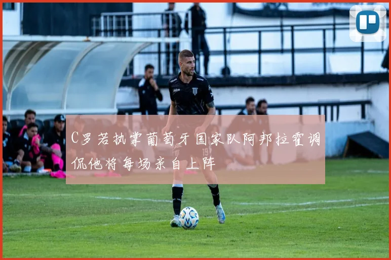 C罗若执掌葡萄牙国家队阿邦拉霍调侃他将每场亲自上阵