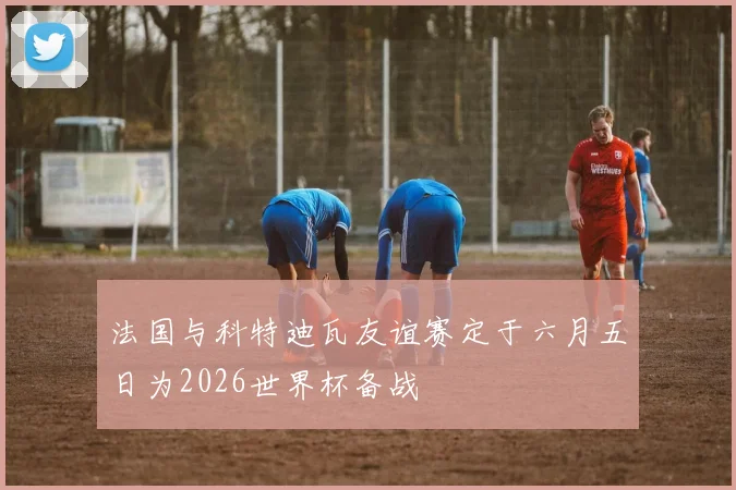 法国与科特迪瓦友谊赛定于六月五日为2026世界杯备战