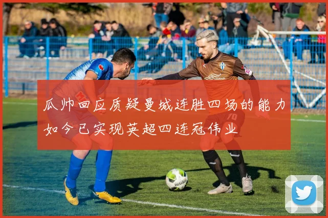 瓜帅回应质疑曼城连胜四场的能力如今已实现英超四连冠伟业