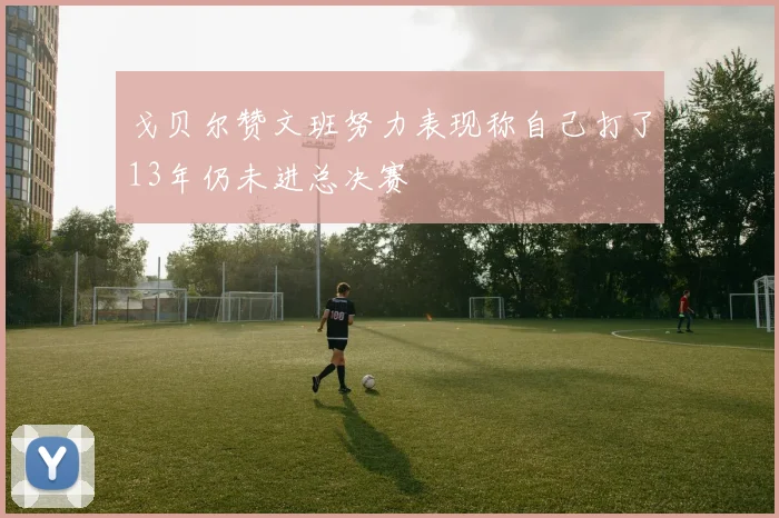 戈贝尔赞文班努力表现称自己打了13年仍未进总决赛