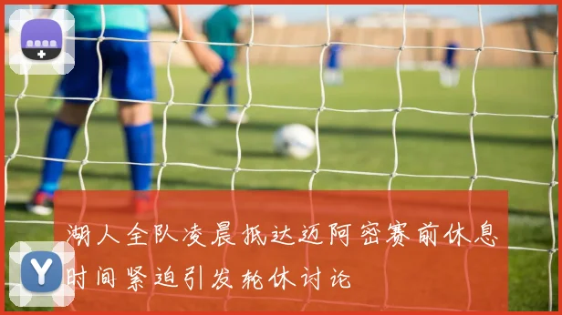 湖人全队凌晨抵达迈阿密赛前休息时间紧迫引发轮休讨论