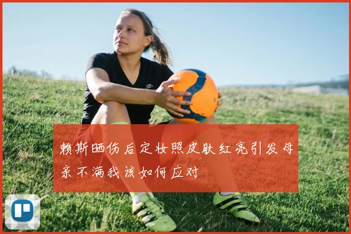 赖斯晒伤后定妆照皮肤红亮引发母亲不满我该如何应对