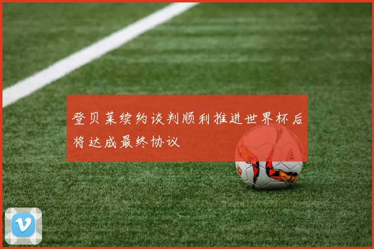 登贝莱续约谈判顺利推进世界杯后将达成最终协议