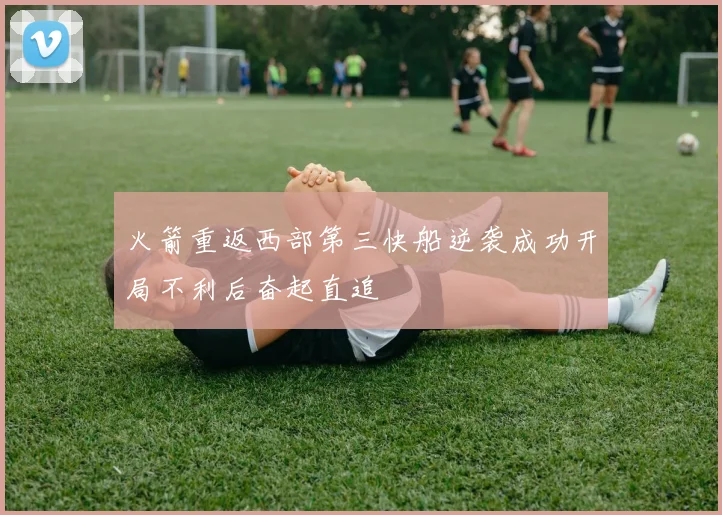 火箭重返西部第三快船逆袭成功开局不利后奋起直追
