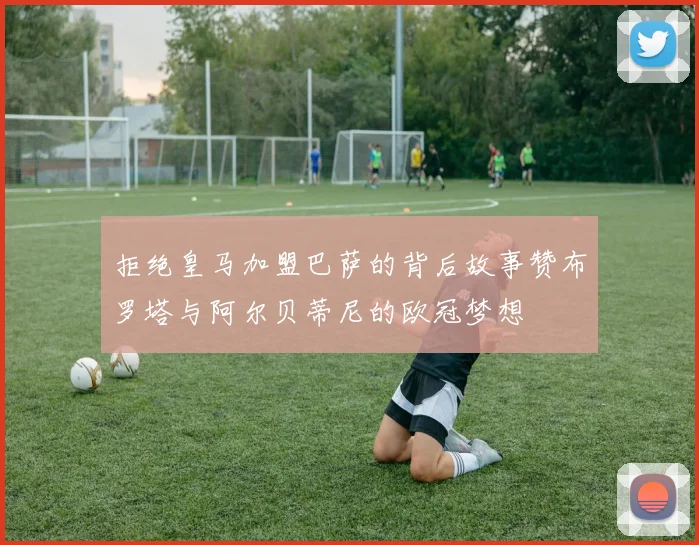 拒绝皇马加盟巴萨的背后故事赞布罗塔与阿尔贝蒂尼的欧冠梦想