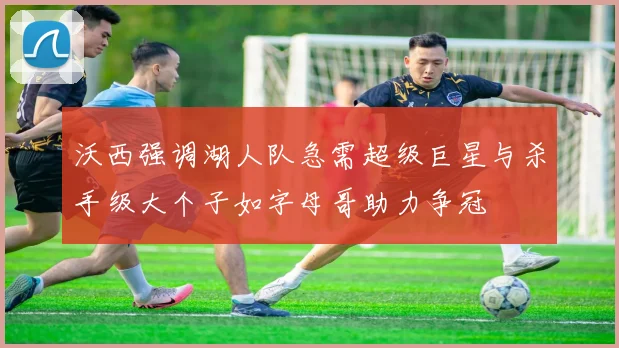 沃西强调湖人队急需超级巨星与杀手级大个子如字母哥助力争冠