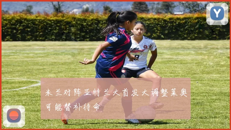 米兰对阵亚特兰大首发大调整莱奥可能替补待命
