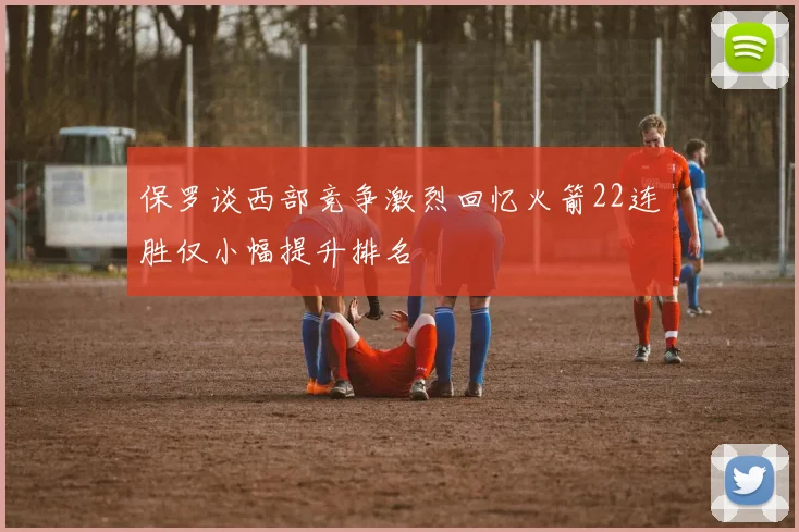 保罗谈西部竞争激烈回忆火箭22连胜仅小幅提升排名