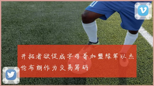 开拓者欲促成字母哥加盟绿军以杰伦布朗作为交易筹码