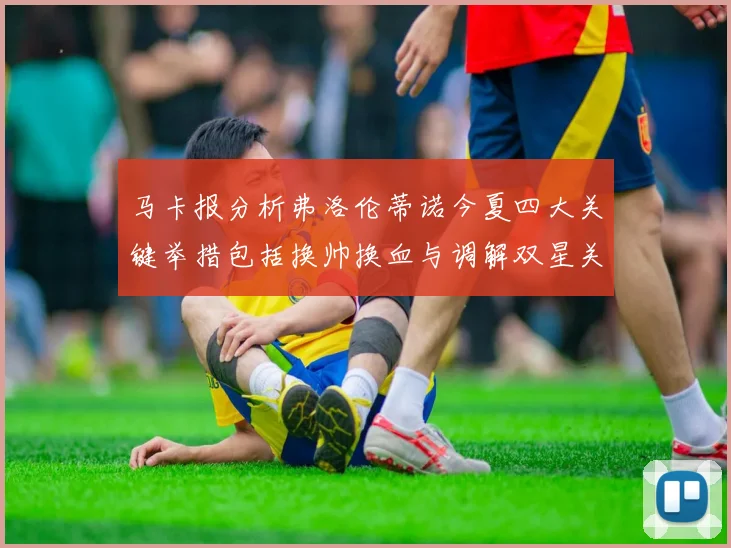 马卡报分析弗洛伦蒂诺今夏四大关键举措包括换帅换血与调解双星关系