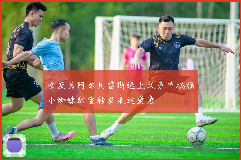 女友为阿尔瓦雷斯送上父亲节祝福小蜘蛛甜蜜转发表达爱意
