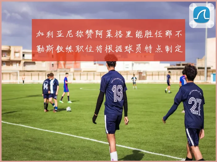 加利亚尼称赞阿莱格里能胜任那不勒斯教练职位将根据球员特点制定战术