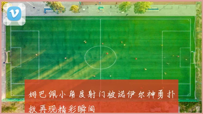 姆巴佩小角度射门被诺伊尔神勇扑救再现精彩瞬间