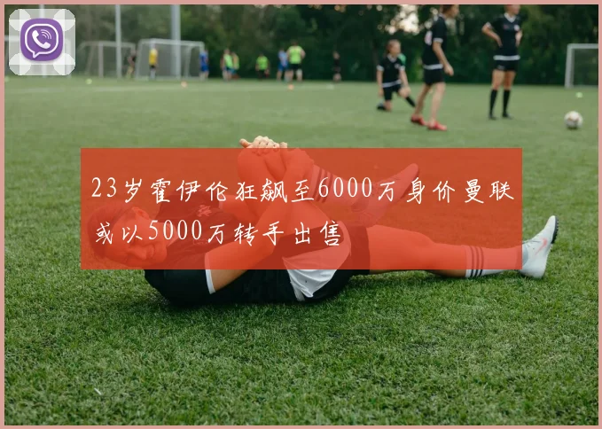 23岁霍伊伦狂飙至6000万身价曼联或以5000万转手出售