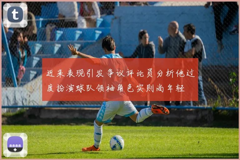 近来表现引发争议评论员分析他过度扮演球队领袖角色实则尚年轻
