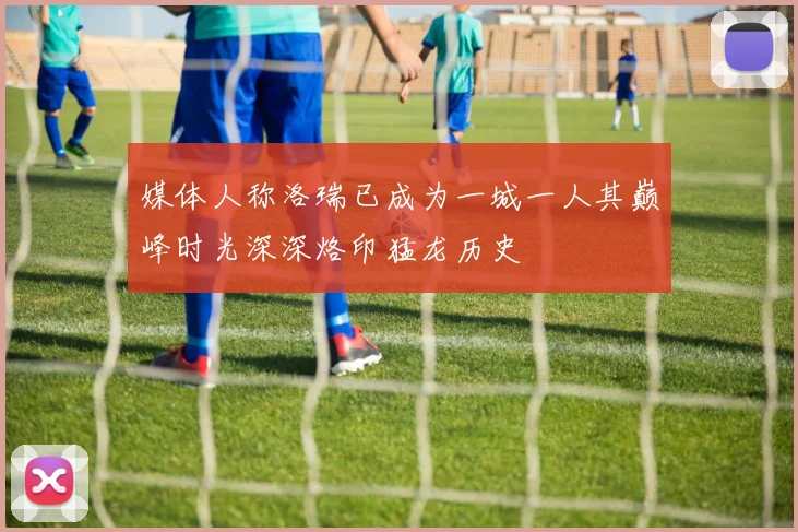媒体人称洛瑞已成为一城一人其巅峰时光深深烙印猛龙历史