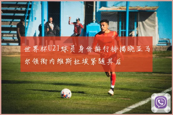 世界杯U21球员身价排行榜揭晓亚马尔领衔内维斯杜埃紧随其后