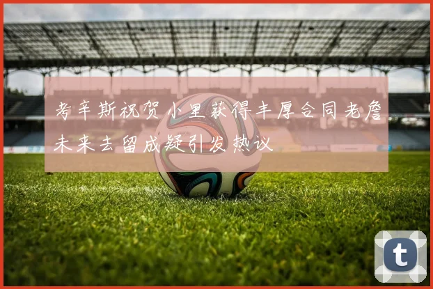 考辛斯祝贺小里获得丰厚合同老詹未来去留成疑引发热议