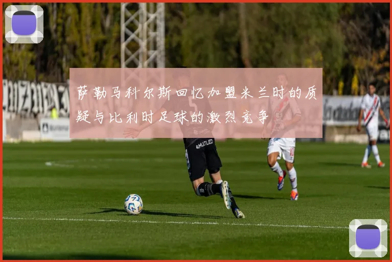 萨勒马科尔斯回忆加盟米兰时的质疑与比利时足球的激烈竞争